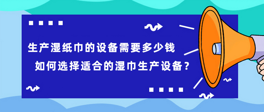 生產(chǎn)濕紙巾的設(shè)備需要多少錢，如何選擇適合的濕巾生產(chǎn)設(shè)備？